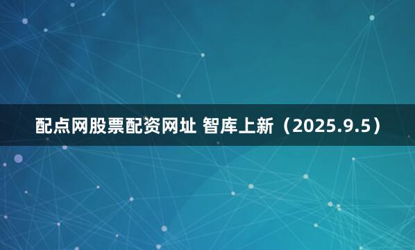 配点网股票配资网址 智库上新（2025.9.5）