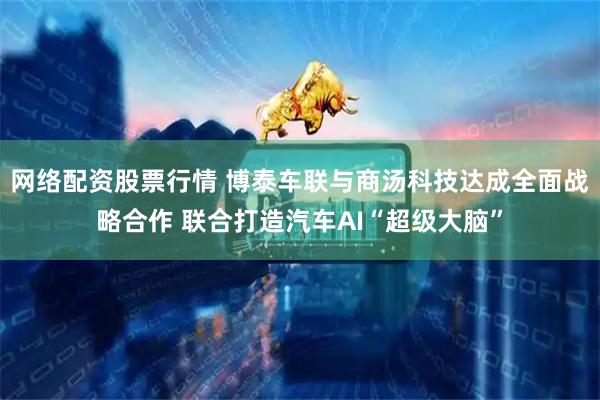 网络配资股票行情 博泰车联与商汤科技达成全面战略合作 联合打造汽车AI“超级大脑”