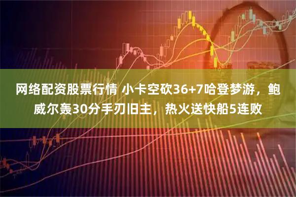 网络配资股票行情 小卡空砍36+7哈登梦游，鲍威尔轰30分手刃旧主，热火送快船5连败