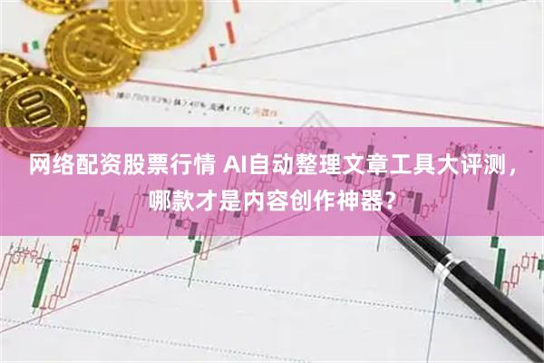 网络配资股票行情 AI自动整理文章工具大评测，哪款才是内容创作神器？