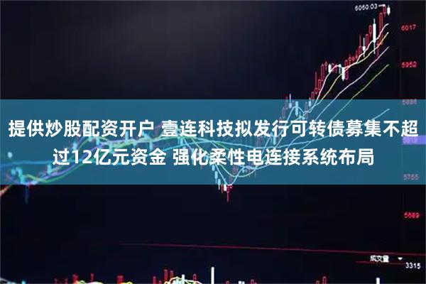 提供炒股配资开户 壹连科技拟发行可转债募集不超过12亿元资金 强化柔性电连接系统布局