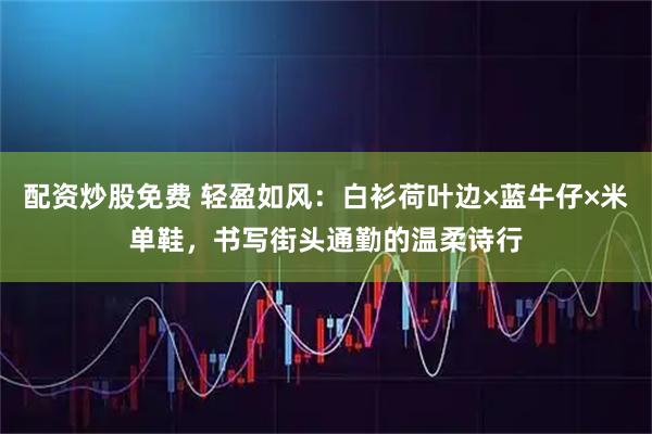 配资炒股免费 轻盈如风：白衫荷叶边×蓝牛仔×米单鞋，书写街头通勤的温柔诗行