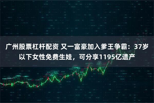 广州股票杠杆配资 又一富豪加入爹王争霸：37岁以下女性免费生娃，可分享1195亿遗产