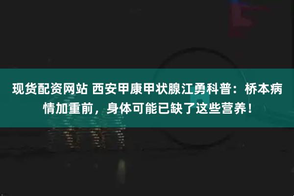 现货配资网站 西安甲康甲状腺江勇科普：桥本病情加重前，身体可能已缺了这些营养！