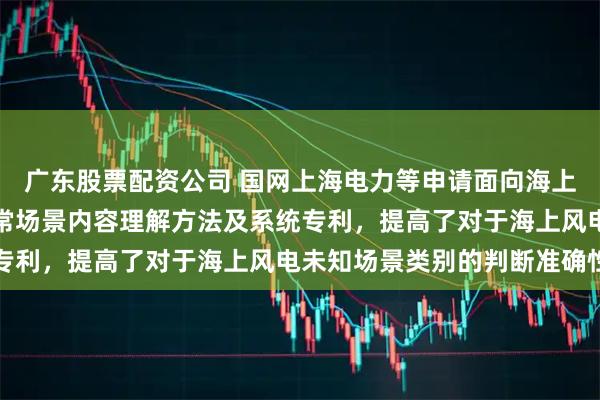 广东股票配资公司 国网上海电力等申请面向海上风电的基于大模型的异常场景内容理解方法及系统专利，提高了对于海上风电未知场景类别的判断准确性