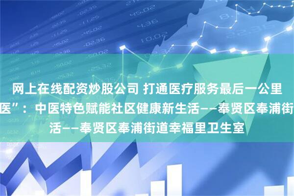 网上在线配资炒股公司 打通医疗服务最后一公里｜幸福里藏“良医”：中医特色赋能社区健康新生活——奉贤区奉浦街道幸福里卫生室