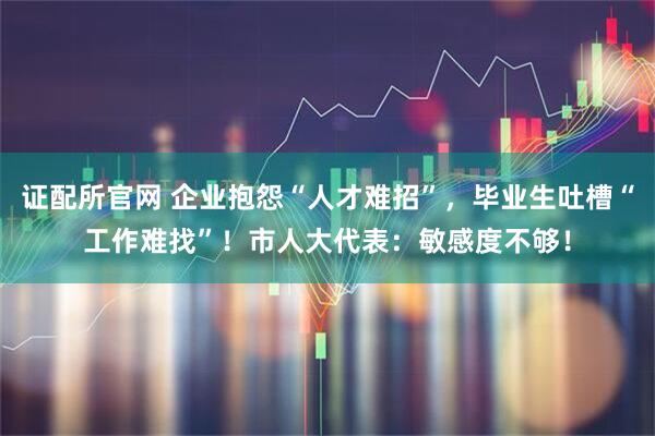 证配所官网 企业抱怨“人才难招”，毕业生吐槽“工作难找”！市人大代表：敏感度不够！