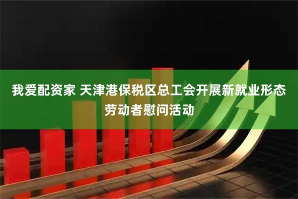 我爱配资家 天津港保税区总工会开展新就业形态劳动者慰问活动
