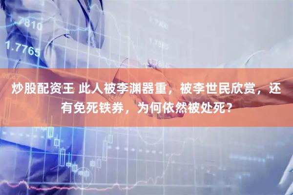 炒股配资王 此人被李渊器重，被李世民欣赏，还有免死铁券，为何依然被处死？