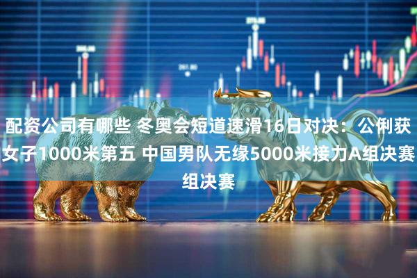 配资公司有哪些 冬奥会短道速滑16日对决：公俐获女子1000米第五 中国男队无缘5000米接力A组决赛