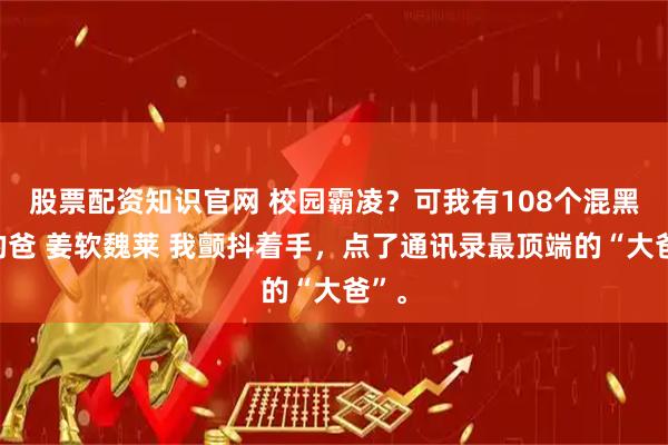 股票配资知识官网 校园霸凌？可我有108个混黑帮的爸 姜软魏莱 我颤抖着手，点了通讯录最顶端的“大爸”。