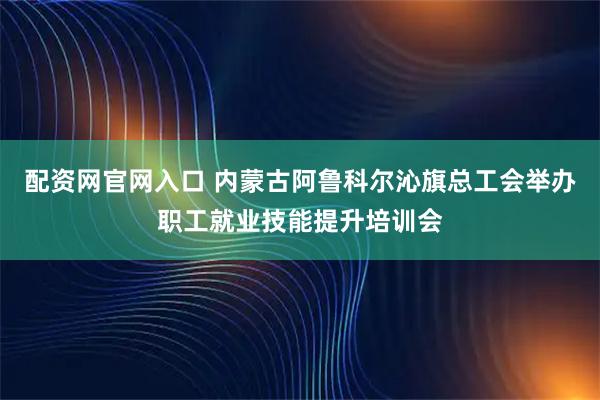 配资网官网入口 内蒙古阿鲁科尔沁旗总工会举办职工就业技能提升培训会