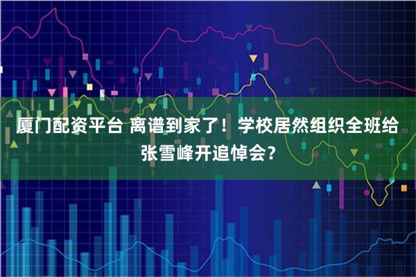 厦门配资平台 离谱到家了！学校居然组织全班给张雪峰开追悼会？